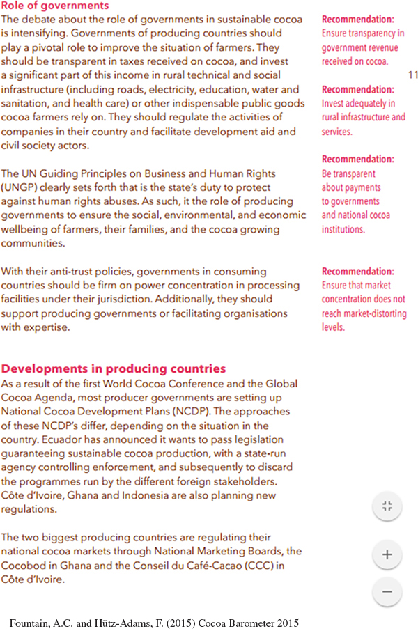 The text on this page reads as follows:  Heading: Role of governments Text: The debate about the role of governments in sustainable cocoa is intensifying. Governments of producing countries should play a pivotal role to improve the situation of farmers. They should be transparent in taxes received on cocoa, and invest a significant part of this income in rural technical and social infrastructure (including roads, electricity, education, water and sanitation, and health care) or other indispensable public goods cocoa farmers rely on. They should regulate the activities of companies in their country and facilitate development aid and civil society actors. The UN Guiding Principles on Business and Human Rights (UNGP) clearly sets forth that is the state's duty to protect against human rights abuses. As such, it the role of producing governments to ensure the social, environmental, and economic wellbeing of farmers, their families, and the cocoa growing communities. With their anti-trust policies, governments in consuming countries should be firm on power concentration in processing facilities under their jurisdiction. Additionally, they should support producing governments or facilitating organisations with expertise. Four marginal notes appear to the right of this section of text and read as follows: Recommendation: Ensure transparency in government revenue received on cocoa. Recommendation: Invest adequately in rural infrastructure and services. Recommendation: Be transparent about payments to governments and national cocoa institutions. Recommendation: Ensure that market concentration does not reach market distorting levels. The text then continues: Heading: Developments in producing countries Text: As a result of the first World Cocoa Conference and the Global Cocoa Agenda, most producer  governments are setting up National Cocoa Development Plans (NCDP). The approaches of these NCDP's differ, depending on the situation in the country. Ecuador has announced it wants to pass legislation guaranteeing sustainable cocoa production, with a state-run agency controlling enforcement, and subsequently to discard the programmes run by the different foreign stakeholders. Côte d'Ivoire, Ghana and Indonesia are also planning new regulations. The two biggest producing countries are regulating their national cocoa markets through the National Marketing Boards, the Cocobod in Ghana and the Conseil du Caf&#xE9;-Cacao (CCC) in C&#xF4;te d'Ivoire.