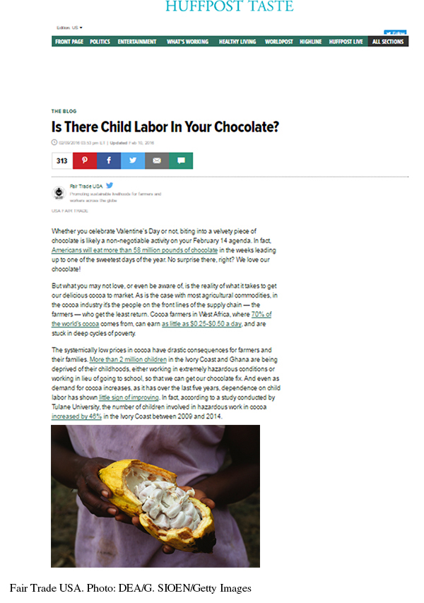 This is a screenshot of the blog post from the Huffpost Taste webpage. The menu listing the different sections of the Huffington Post website run across the top below the Huffpost Taste heading. The blog post appears below. Title: Is There Child Labor In Your Chocolate? Text: Whether you celebrate Valentine's Day or not, biting into a velvety piece of chocolate is likely a non-negotiable activity on your February 14 agenda. In fact, Americans will eat more than 58 million pounds of chocolate in the weeks leading up to one of the sweetest days of the year. No surprise there, right? We love our chocolate! But what you may not love, or even be aware of, is the reality of what it takes to get our delicious cocoa to market. As is the case with most agricultural commodities, in the cocoa industry it's the people on the front lines of the supply chain—the farmers—who get the least return. Cocoa farmers in West Africa, where 70% of the world's cocoa comes from, can earn as little as $0.25–$0.50 a day, and are stuck in deep cycles of poverty. The systematically low prices in cocoa have drastic consequences for farmers and their families. More than 2 million children in the Ivory Coast and Ghana are being deprived of their childhoods, either working in extremely hazardous conditions or workng in lieu of going to school, so that we can get our chocolate fix. And even as demand for cocoa increases, as it has over  the last five years, dependence on child labor has shown little signs of improving. In fact, according to a study conducted by Tulane University, the number of children involved in hazardous work in cocoa increased 46% in the Ivory Coast between 2009 and 2014. Below the article text is a photo of cocoa beans in a pod. The photo credit reads: Fair Trade USA. Photo: DEA/G. SIOEN/Getty Images.