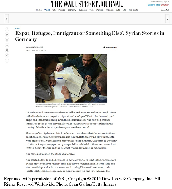 This is a screenshot of the article on the Wall Street Journal website. The heading THE WALL STREET JOURNAL appears at the top, with the different sections of the website listed below the heading (i.e., Home, World, U.S., Politics, Economy, Business, Tech, Markets, Opinion, Arts, Life, Real Estate). The title reads Expat, Refugee, Immigrant or Something Else? Syrian Stories in Germany. The byline reads: By Sabine Muscat, Dec. 8, 2015 10:00 pm ET. Below the title and byline of the article is a photo of three men sitting around a table looking at a book together. One man is teaching the other two. One of the students is holding a pen, with a small notebook in front of him, and appears to be taking notes. The table is covered with with a newspaper and sheets of paper, with the book lying on top. The caption to the photo reads: Two asylum-seekers from Syria attend a German-language class with a volunteer tutor at the Gierso Boardinghaus Berlin shelter where they live. GETTY IMAGES. The article text reads as follows: What do we call someone who chooses to live and work in another country? Where is the line between expat, a migrant, and a refugee? What roles do country of origin and economic status play in this determination? And how do personal intentions of the person leaving his or her country as well as perceptions in the country of destination shape the way we use these terms? The story of two Syrian dentists in a German town shows that the answer to these questions depends on circumstances and timing. Both are Syrian Christians, both were professionally established before they left their home. One came to Germany in 1992, looking for an opportunity to specialize in his field. The other one arrived in 2014, fleeing the war and the Islamist groups destabilizing his country. One came as an expat, the other as a refugee. One started a family and a business in Germany and, at age 59, is the co-owner of a dental practice in the Stuttgart area. The other brought his family from Syria and shuttered his practice in Damascus, not knowing if he would ever return. His locally established colleague and compatriate invited him to join him at his. [Article text is incomplete.]