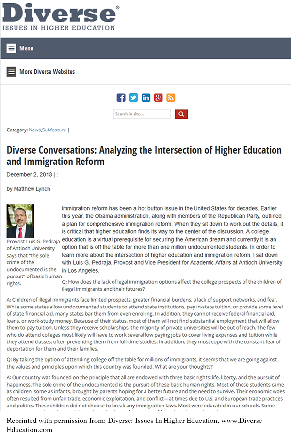 This is a screenshot of the article from its website. The heading Diverse Issues in Higher Education appears in the top left corner. Menu options appear on the left below the heading. Social media icons and a search bar appear centered at the top. The title of the article reads Diverse Conversations: Analyzing the Intersection of Higher Education and Immigration Reform. The byline reads December 2, 2013, by Matthew Lynch. Below the byline, on the left, is a photo of a man in a business suit with a caption that reads: Provost Luis G. Pedraja of Antioch University says that 'the sole crime of the undocumented is the pursuit of basic human rights.' The article text reads as follows: Immigration reform has been a hot button issue in the United States for decades. Earlier this year, the Obama administration, along with members of the Republican Party, outlined a plan for comprehensive immigration reform. When they sit down to work out the details, it is critical that higher education finds its way to the center of the discussion. A college education is a virtual prerequisite for securing the American dream and currently it is an option that is off the table for more than one million undocumented students. In order to learn more about the intersection of higher education and immigration reform, I sat down with Luis G. Pedraja, Provost and Vice President of Academic Affairs at Antioch University in Los Angeles. Q: How does the lack of legal immigration options affect the college prospects of the children of illegal immigrants and their futures? A: Children of illegal immigrants face limited prospects, greater financial burdens, a lack of support networks, and fear. While some states allow undocumented students to attend state institutions, pay in-state tuition, or provide some level of state financial aid, many states bar them from even enrolling. In addition, they cannot receive federal financial aid, loans, or work-study money. Because of their status, most of them will not find substantial employment that will allow them to pay tuition. Unless they receive scholarships, the majority of private universities will be out of reach. The few who do attend colleges most likely will have to work several low-paying jobs to cover living expenses and tuition while they attend classes, often preventing them from full-time studies. In addition, they must cope with the constant fear of deportation for them and their families. Q: By taking the option of attending college off the table for millions of immigrants, it seems that we are going against the values and principles upon which this country was founded. What are your thoughts? A: Our country was founded on the principle that all are endowed with three basic rights: life, liberty, and the pursuit of happiness. The sole crime of the undocumented is the pursuit of these basic human rights. Most of these students came as children, some as infants, brought by parents hoping for a better future and the need to survive. Their economic woes often resulted from unfair trade, economic exploitation, and conflict—at times due to U.S. and European trade practices and politics. These children did not choose to break any immigration laws. Most were educated in our schools. Some [Article text is incomplete.]
