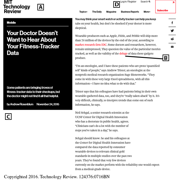 This is a screenshot of the MIT Technology Review website. The heading MIT Technology Review is at the top left. Log in/Register and a search bar are at the top right. Also listed across the top right side are the website's sections: Topics+, The Daily, Magazine, Business Reports, More+. Social media icons appear in a column on the far right. A label of the letter A appears to the right of the MIT Technology Review heading. A label of the letter D appears next to Log in/Register.  The article title appears on the left under the heading in a black box and reads: Your Doctor Doesn't Want to Hear About Your Fitness-Tracker Data. Below the title, in the black box, is additional text that reads: Some patients are bringing troves of fitness-tracker data to their checkups, but the doctor might not find it all that helpful. The byline also appears in the black box and reads: by Andrew Rosenblum, November 24, 2015.  A label of the letter C appears below the black box.  The article text appears on the right side of the page. A label of the letter B appears to the right of the article text, and a leader line points to the red highlighted word deluge (in the sentence They question the value of the particular metrics tracked, as well as the validity of the deluge of data these gadgets produce.).  The article text reads as follows: You may think your smart watch or activity tracker can help you keep tabs on your health, but don't be shocked if your doctor is more skeptical. Wearable producers such as Apple, Fitbit, and Pebble will ship more than 76 million of the devices by the end of the year, according to market research firm IDC. Some doctors and researchers, however, remain unimpressed. They question the value of the particular metrics tracked, as well as the validity of the deluge of data these gadgets produce. I'm an oncologist, and I have these patients who are proto 'quantified self' kinds of people, says Andrew Trister, an oncologist at the nonprofit medical research organization Sage Bionetworks. They come in with these very large Excel spreadsheets, with all this information—I have no idea what to do with that. Trister says that his colleagues have had patients bring their own wearable-gathered data, too, and they're really taken aback by it. It's very difficult, clinically, to interpret trends that come out of such information, he says. Neil Sehgal, the senior research scientist at the UCSF Center for Digital Health Innovation who has a doctorate in public health, agrees. Clinicians can't do a lot with the number of steps you've taken in a day, he says.   Sehgal should know: he and his colleagues at the Center for Digital Health Innovation have compared the data reported by consumer wearable devices to relevant clinical gold standards in multiple studies over the past two years. They've found that very few devices currently on the market perform with the reliability one would expect from a medical-grade device.