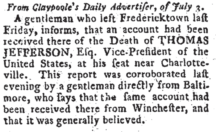 From Claypoole's Daily Advertiser, of July 3. A gentleman who left Fredericktown last Friday, informs, that an account had been received there of the death of Thomas Jefferson, Vice-President of the United States, at his seat near Charlotteville. This report was corroborated last evening by a gentleman directly from Baltimore, who says that the same account had been received there from Winchester, and that it was generally believed.