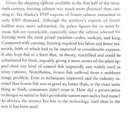 Given the shipping options available in the first half of the twentieth century, freezing salmon was much more practical than canning it. Yet Alaska’s 1939 exports of frozen salmon amounted to only $303 thousand. Although the territory’s exports of frozen halibut were more substantial, the paltry figures for its most famous fish are remarkable, especially since the salmon selected for freezing were the most prized varieties—coho, sockeye, and king. Compared with canning, freezing required less labor and fewer materials, both of which had to be imported at considerable expense. It also kept fish in a form that, in theory, resembled and could be substituted for fresh, arguably giving it more center-of-the-plate appeal than any kind of canned fish (especially one widely used as army rations). Nonetheless, frozen fish suffered from a stubborn image problem. Even as techniques improved and the industry insisted that frozen fish was as good as, better than, or the exact same thing as fresh, consumers didn’t trust it. How did a preservation technique so suited to fish’s perishable nature earn such a bad name? As always, the answer lies less in the technology itself than in the way it has been used.