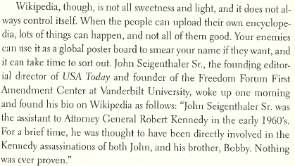 Wikipedia, though, is not all sweetness and light, and it does not always control itself. When the people can upload their own encyclopedia, lots of things can happen, and not all of them good. Your enemies can use it as a global poster board to smear your name if they want, and it can take time to sort out. John Seigenthaler Sr., the founding editorial director of USA Today and founder of the Freedom Forum First Amendment Center at Vanderbilt University, woke up one morning and found his bio on Wikipedia as follows: “John Seigenthaler Sr. was the assistant to Attorney General Robert Kennedy in the early 1960’s. For a brief time, he was thought to have been directly involved in the Kennedy assassinations of both John, and his brother, Bobby. Nothing was ever proven.”