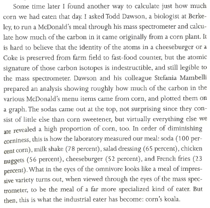 Some time later I found another way to calculate just how much corn we had eaten that day. I asked Todd Dawson, a biologist at Berkeley, to run a McDonald’s meal through his mass spectrometer and calculate just how much of the carbon in it came originally from a corn plant. It is hard to believe that the identity of the atoms in a cheeseburger or a Coke is preserved from farm field to fast-food counter, but the atomic signature of those carbon isotopes is indestructible, and still legible to the mass spectrometer. Dawson and his colleague Stefania Mambelli prepared an analysis showing roughly how much of the carbon in the various McDonald’s menu items came from corn, and plotted them on a graph. The sodas came out at the top, not surprising since they consist of little else than corn sweetener, but virtually everything else we ate revealed a high proportion of corn, too. In order of diminishing corniness, this is how the laboratory measured our meal: soda (100 percent corn), milk shake (78 percent), salad dressing (65 percent), chicken nuggets (56 percent), cheeseburger (52 percent), and French fries (23 percent). What in the eyes of the omnivore looks like a meal of impressive variety turns out, when viewed through the eyes of the mass spectrometer, to be the meal of a far more specialized kind of eater. But then, this is what the industrial eater has become: corn’s koala.