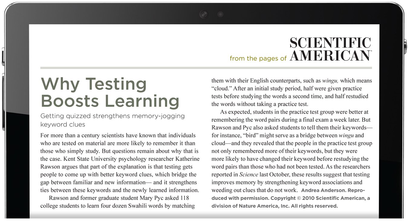 From the pages of Scientific American. Why Testing Boosts Learning. Getting quizzed strengthens memory-jogging keyword clues. For more than a century scientists have known that individuals who are tested on material are more likely to remember it than those who simply study. But questions remain about why that is the case. Kent State University psychology researcher Katherine Rawson argues that part of the explanation is that testing gets people to come up with better keyword clues, which bridge the gap between familiar and new information— and it strengthens ties between these keywords and the newly learned information. Rawson and former graduate student Mary Pyc asked 118 college students to learn four dozen Swahili words by matching them with their English counterparts, such as wingu, which means “cloud.” After an initial study period, half were given practice tests before studying the words a second time, and half restudied the words without taking a practice test. As expected, students in the practice test group were better at remembering the word pairs during a final exam a week later. But Rawson and Pyc also asked students to tell them their keywords— for instance, “bird” might serve as a bridge between wingu and cloud—and they revealed that the people in the practice test group not only remembered more of their keywords, but they were more likely to have changed their keyword before restudying the word pairs than those who had not been tested. As the researchers reported in Science last October, these results suggest that testing improves memory by strengthening keyword associations and weeding out clues that do not work. The author is Andrea Anderson. Reproduced with permission. Copyright 2010 Scientific American, a division of Nature America, Inc. All rights reserved.