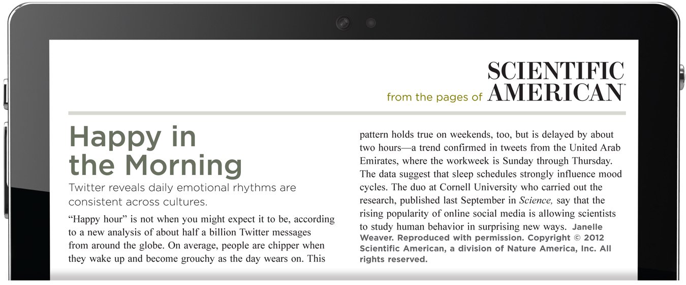 From the pages of Scientific American. Happy in the Morning. Twitter reveals daily emotional rhythms are consistent across cultures. “Happy hour” is not when you might expect it to be, according to a new analysis of about half a billion Twitter messages from around the globe. On average, people are chipper when they wake up and become grouchy as the day wears on. This pattern holds true on weekends, too, but is delayed by about two hours—a trend confirmed in tweets from the United Arab Emirates, where the workweek is Sunday through Thursday. The data suggest that sleep schedules strongly influence mood cycles. The duo at Cornell University who carried out the research, published last September in Science, say that the rising popularity of online social media is allowing scientists to study human behavior in surprising new ways. The author is Janelle Weaver. Reproduced with permission. Copyright 2012 Scientific American, a division of Nature America, Inc. All rights reserved.