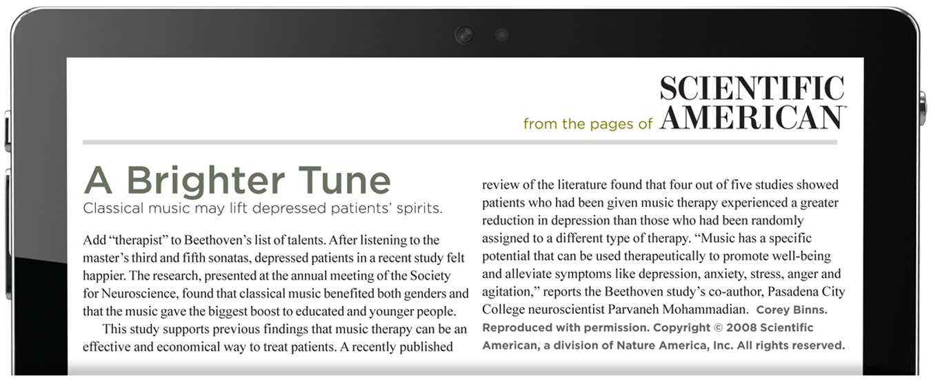 From the pages of Scientific American. A Brighter Tune. Classical music may lift depressed patients' spirits. Add “therapist” to Beethoven’s list of talents. After listening to the master’s third and fifth sonatas, depressed patients in a recent study felt happier. The research, presented at the annual meeting of the Society for Neuroscience, found that classical music benefited both genders and that the music gave the biggest boost to educated and younger people. This study supports previous findings that music therapy can be an effective and economical way to treat patients. A recently published review of the literature found that four out of five studies showed patients who had been given music therapy experienced a greater reduction in depression than those who had been randomly assigned to a different type of therapy. “Music has a specific potential that can be used therapeutically to promote well-being and alleviate symptoms like depression, anxiety, stress, anger and agitation,” reports the Beethoven study’s co-author, Pasadena City College neuroscientist Parvaneh Mohammadian. The author is Corey Binns. Reproduced with permission. Copyright 2008 Scientific American, a division of Nature America, Inc. All rights reserved.