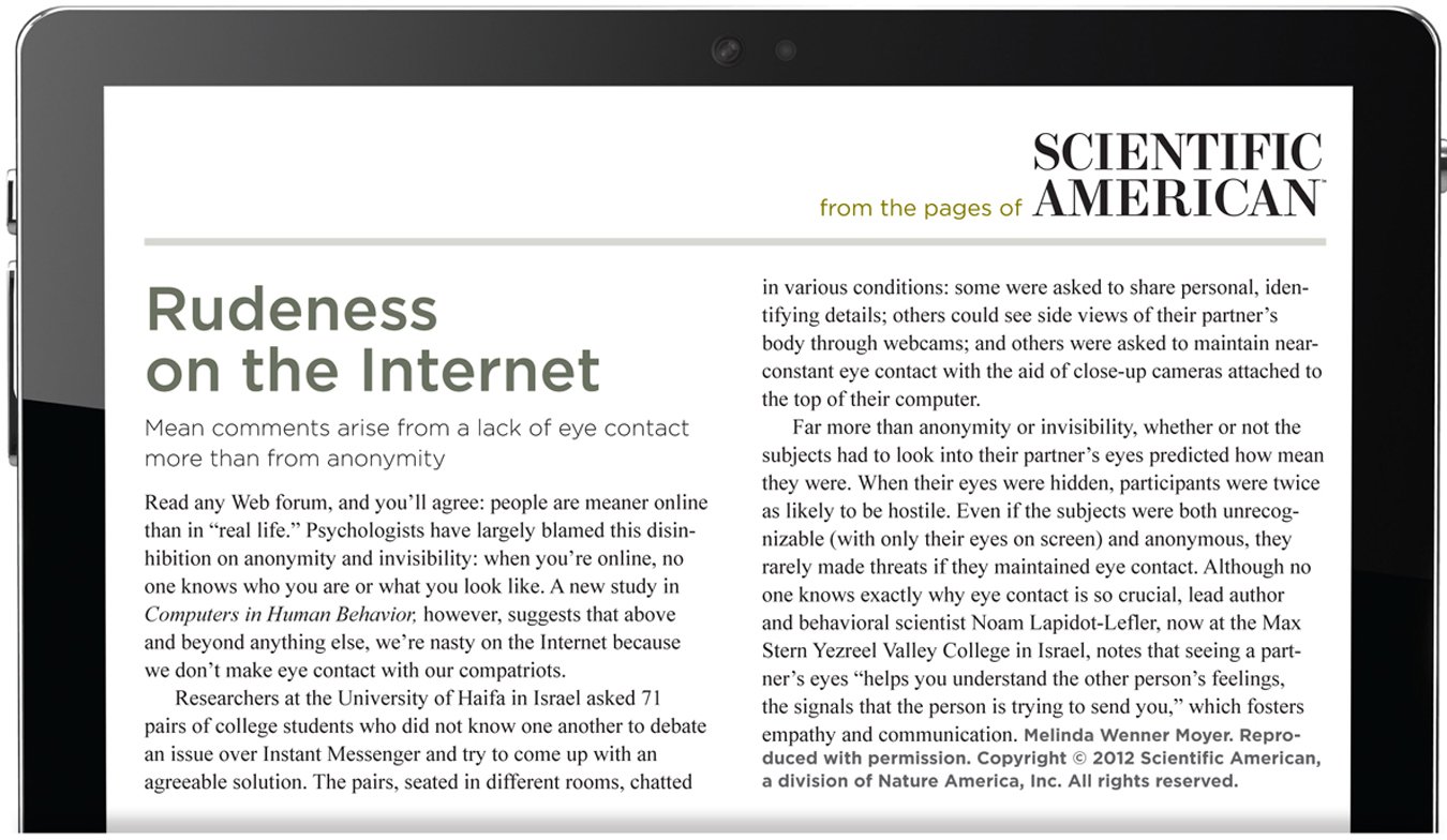 From the pages of Scientific American. Rudeness on the Internet. Mean comments arise from a lack of eye contact more than from anonymity. Read any Web forum, and you’ll agree: people are meaner online than in “real life.” Psychologists have largely blamed this disinhibition on anonymity and invisibility: when you’re online, no one knows who you are or what you look like. A new study in Computers in Human Behavior, however, suggests that above and beyond anything else, we’re nasty on the Internet because we don’t make eye contact with our compatriots. Researchers at the University of Haifa in Israel asked 71 pairs of college students who did not know one another to debate an issue over Instant Messenger and try to come up with an agreeable solution. The pairs, seated in different rooms, chatted in various conditions: some were asked to share personal, identifying details; others could see side views of their partner’s body through webcams; and others were asked to maintain near-constant eye contact with the aid of close-up cameras attached to the top of their computer. Far more than anonymity or invisibility, whether or not the subjects had to look into their partner’s eyes predicted how mean they were. When their eyes were hidden, participants were twice as likely to be hostile. Even if the subjects were both unrecognizable (with only their eyes on screen) and anonymous, they rarely made threats if they maintained eye contact. Although no one knows exactly why eye contact is so crucial, lead author and behavioral scientist Noam Lapidot-Lefler, now at the Max Stern Yezreel Valley College in Israel, notes that seeing a partner’s eyes “helps you understand the other person’s feelings, the signals that the person is trying to send you,” which fosters empathy and communication. The author is Melinda Wenner Moyer. Reproduced with permission. Copyright 2012 Scientific American, a division of Nature America, Inc. All rights reserved.