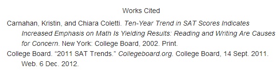 An MLA works cited entry for a book. The authors are listed as Carnahan comma Kristin comma and Chiara Coletti period. The book title, in italics, is Ten dash Year Trend in SAT Scores Indicates Increased Emphasis on Math Is Yielding Results colon Reading and Writing Are Causes for Concern period. The publication information, including location, publisher, and year, is New York colon College Board comma 2002 period. The publication medium is listed as Print period. An MLA works cited entry for an online article. The author is listed as College Board period. The title is listed as open quotation mark 2011 SAT Trends period closed quotation mark. The source URL, in italics, is Collegeboard period org period. The site’s publisher and date of publication are listed as College Board comma 14 S e p t period 2011 period. The publication medium is listed as Web period. The access date is 6 D e c period 2012 period.
