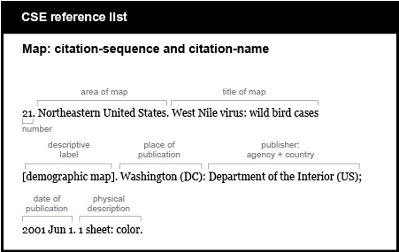 CSE reference list example. Map: citation-sequence and citation-name. [number] 21. [area of map] Northeastern United States. [title of map, followed by descriptive label in brackets and a period] West Nile virus: wild bird cases [demographic map]. [place of publication, followed by colon] Washington (D C): [publisher, followed by semicolon] Department of the Interior (U S); [publication date, followed by period] 2001 Jun 1. [physical description] 1 sheet: color.