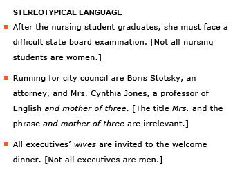 Heading: Stereotypical language. Example sentence: After the nursing student graduates, she must face a difficult state board examination. [Not all nursing students are women.] Example sentence: Running for city council are Boris Stotsky, an attorney, and Mrs. Cynthia Jones, a professor of English and mother of three. [The titles Mrs. and the phrase and mother of three are irrelevant.] Example sentence: All executives’ wives are invited to the welcome dinner. [Not all executives are men.]