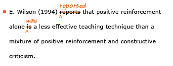 Example sentence with editing. Original sentence: E. Wilson (1994) reports that positive reinforcement alone is a less effective teaching technique than a mixture of positive reinforcement and constructive criticism. Revised sentence: E. Wilson (1994) reported that positive reinforcement alone was a less effective teaching technique than a mixture of positive reinforcement and constructive criticism. Explanation: The present-tense verbs 'reports' and 'is' have been replaced by the past-tense 'reported' and 'was.'