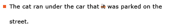 Example sentence with editing. Original sentence: The cat ran under the car that it was parked on the street. Revised sentence: The cat ran under the car that was parked on the street. Explanation: The pronoun “it” has been deleted.