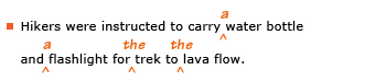 Example sentence with editing. Original sentence: Hikers were instructed to carry water bottle and flashlight for trek to lava flow. Revised sentence: Hikers were instructed to carry a water bottle and a flashlight for the trek to the lava flow. Explanation: The article “a” has been inserted before “water bottle” and “flashlight” and the article “the” has been inserted before “trek” and “lava flow.”