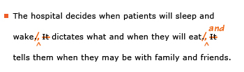 Example sentence with editing. Original sentence: The hospital decides when patients will sleep and wake. It dictates what and when they will eat. It tells them when they may be with family and friends. Revised sentence: The hospital decides when patients will sleep and wake, dictates what and when they will eat, and tells them when they may be with family and friends. 