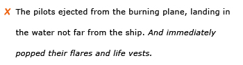 Incorrect example sentence: The pilots ejected from the burning plane, landing in the water not far from the ship. And immediately popped their flares and life vests.