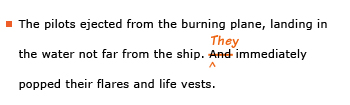 Example sentence with editing. Original sentence: The pilots ejected from the burning plane, landing in the water not far from the ship. And immediately popped their flares and life vests. Revised sentence: The pilots ejected from the burning plane, landing in the water not far from the ship. They immediately popped their flares and life vests. 