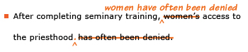 Example sentence with editing. Original sentence: After completing seminary training, women's access to the priesthood has often been denied. Revised sentence: After completing seminary training, women have often been denied access to the priesthood.