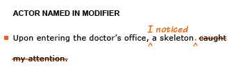 Heading: Actor named in modifier. Example sentence with editing. Original sentence: Upon entering the doctor's office, a skeleton caught my attention. Revised sentence: Upon entering the doctor's office, I noticed a skeleton.