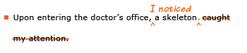 Example sentence with editing. Original sentence: Upon entering the doctor's office, a skeleton caught my attention. Revised sentence: Upon entering the doctor's office, I noticed a skeleton. Explanation: 