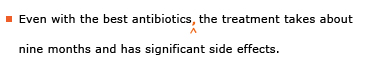 Example sentence with editing. Original sentence: Even with the best antibiotics the treatment takes about nine months and has significant side effects. Revised sentence: Even with the best antibiotics, the treatment takes about nine months and has significant side effects. 