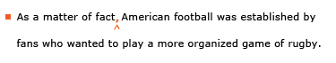 Example sentence with editing. Original sentence: As a matter of fact American football was established by fans who wanted to play a more organized game of rugby. Revised sentence: As a matter of fact, American football was established by fans who wanted to play a more organized game of rugby. 