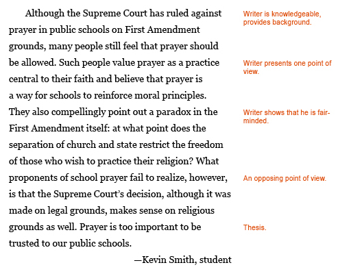 Annotated paragraph. Original text: Although the Supreme Court has ruled against prayer in public schools on First Amendment grounds, many people still feel that prayer should be allowed. Such people value prayer as a practice central to their faith and believe that prayer is a way for schools to reienforce moral principles. They also compellingly point out a paradox in the First Amendmen itself: at what point does the separation of church and state restrict the freedom of those who wish to practice their religion? What proponants of school prayer fail to realize, however, is that the Supreme Court's decision, although it was made on legal grounds, makes sense on a religious grounds as well. Prayer is too important to be trusted to our public schools. --Kevin Smith, student. Annotations: Next to "the Supreme Court has ruled against": "Writer is knowledgeable, provides background." Next to "Such people value prayer": "Writer presents one point of view." Next to "They also compellingly point out a paradox": "Writer shows that he is fair-minded." Next to "What proponents of school prayer fail to realize": "An opposing point of view." Next to "Prayer is too important to be trusted to our public schools": "Thesis."