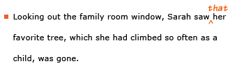 Example sentence with editing: Looking out the family room window, Sarah saw her favorite tree, which she had climbed so often as a child, was gone. Revised sentence: Looking out the family room window, Sarah saw that her favorite tree, which she had climbed so often as a child, was gone. 