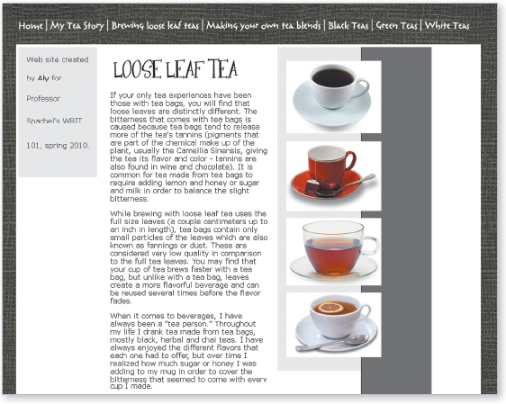 Image. The web page shows navigation at the top in a gray textured band that goes around the perimeter of the whole page. The links are Home, My tea story, Brewing loose leaf teas, Making your own tea blends, Black teas, Green teas, and White teas. Under the navigation is a heading Loose leaf teas in a somewhat unusual, decorative font. Under the heading are three paragraphs of text. At the left is a gray box with the words website created by Aly for Professor Sparbel’s WRIT 101 spring 2010. At the right are four pictures of tea in tea cups.