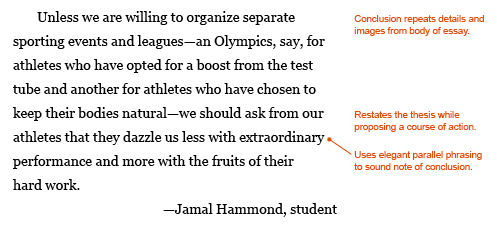 Annotated paragraph:  Unless we are willing to organize separate sporting events and leagues--an Olympics, say, for athletes who have opted for a boost from the test tube and another for athletes who have chosen to keep their bodies natural--we should ask from our athletes that they dazzle us less with extraordinary performance and more with the fruits of their hard work. —Jamal Hammond, student. The paragraph inlcudes the following annotations to demonstrate why this conclusion is effective: Conclusion repeats details and images from body of essay. Restates the thesis while proposing a course of action. Uses elegant parallel phrasing ("we should ask from our athletes that they dazzle us less with extraordinary performance and more with the fruits of their hard work") to sound note of conclusion.