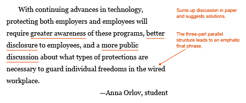 Annotated paragraph: With continuing advances in technology, protecting both employers and employees will require greater awareness of these programs, better disclosure to employees, and a more public discussion about what types of protection are necessary to guard individual freedoms in the wired workplace. —Anna Orlov, student. The paragraph inlcudes the following annotations to demonstrate why the conclusion is effective: Sums up discussion in paper and suggests solution. The three-part parallel structure ("greater awareness, better disclosure, more public discussion") leads to an emphatic final phrase ("to guard individual freedoms in the wired workplace").