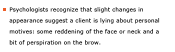 Example sentence: Psychologists recognize that slight changes in appearance suggest that a client is lying about personal motives: some reddening of the face or neck and a bit of perspiration on the brow.