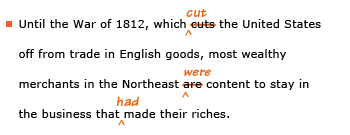 Example sentence with editing. Original sentence: Until the War of 1812, which cuts the United States off from trade in English good, most wealthy merchants in the Northeast are content to stay in the business that made their riches. Revised sentence: Until the War of 1812, which cut the United States off from trade in English good, most wealthy merchants in the Northeast were content to stay in the business that had made their riches. Explanation: The present-tense verbs 'cuts' and 'are' have been replaced by the past-tense 'cut' and 'were.' In addition, the past-tense 'made' has been changed to past perfect 'had made.'