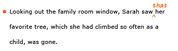 Example sentence with editing. Original sentence: Looking out the family room window, Sarah saw her favorite tree, which she had climbed so often as a child, was gone. Revised sentence: Looking out the family room window, Sarah saw that her favorite tree, which she had climbed so often as a child, was gone. Explanation: The word 