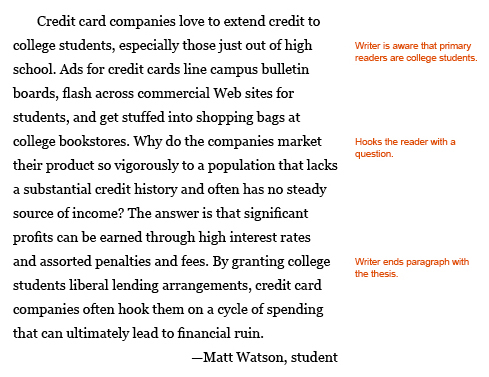 Annotated paragraph. Thesis at the end of an introduction. Paragraph reads: Credit card companies love to extend credit to college students, especially those just out of high school. Ads for credit cards line campus bulletin boards, ﬂash across commercial Web sites for students, and get stuffed into shopping bags at college bookstores. Why do the companies market their product so vigorously to a population that lacks a substantial credit history and often has no steady sources of income? The answer is that signiﬁcant proﬁts can be earned through high interest rates and assorted penalties and fees. By granting college students liberal lending arrangements, credit card companies often hook them on a cycle of spending that can ultimately lead to ﬁnancial ruin. --Matt Watson, student Annotations: The writer is aware that the primary readers are college students. In teh middle setences, he hooks the reader with a question ("Why do the companies market their product so vigorously to a population that lacks a substantial credit history and often has no steady sources of income? "). The writer ends the paragraph with his thesis. 