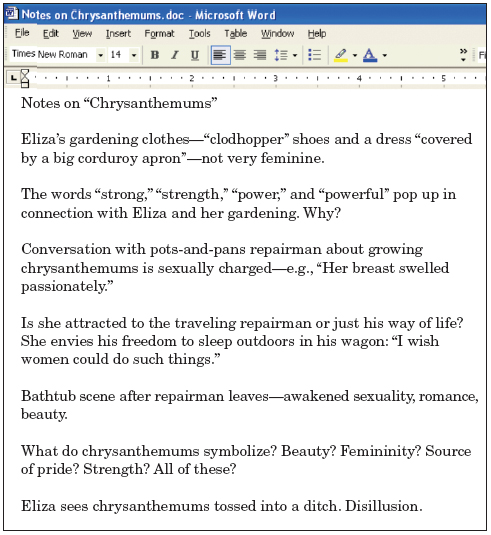 Figure. Word document with student’s notes on the short story “Chrysanthemums.” Title of Word document: Notes on “Chrysanthemums” Student’s notes: Eliza’s gardening clothes—“clodhopper” shoes and a dress “covered by a big corduroy apron”—not very feminine. The words “strong,” “strength,” “power,” and “powerful” pop up in connection with Eliza and her gardening. Why? Conversation with pots-and-pans repairman about growing chrysanthemums is sexually charged—“Her breast swelled passionately.” Is she attracted to the traveling repairman or just his way of life? She envies his freedom to sleep outdoors in his wagon: “I wish women could do such things.” Bathtub scene after repairman leaves—awakened sexuality, romance. What do chrysanthemums symbolize? Beauty? Femininity? Source of pride? Strength? All of these? Eliza sees chrysanthemums tossed into a ditch. Disillusion.