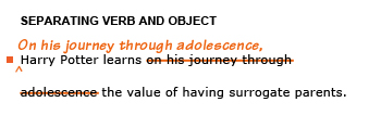 Heading: Separating verb and object. Example sentence with editing. Original sentence: Harry Potter learns on his journey through adolescence the value of having surrogate parents. Revised sentence: On his journey through adolescence, Harry Potter learns the value of having surrogate parents. 
