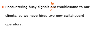 Example sentence with editing. Original sentence: Encountering busy signals are troublesome to our clients, so we have hired two new switchboard operators. Revised sentence: Encountering busy signals is troublesome to our clients, so we have hired two new switchboard operators. Explanation: The word 'are' has been replaced by 'is.'