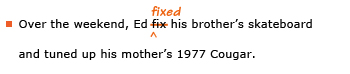 Example sentence with editing. Original sentence: Over the weekend, Ed fix his brother's skateboard and tuned up his mother's 1977 Cougar. Revised sentence: Over the weekend, Ed fixed his brother's skateboard and tuned up his mother's 1977 Cougar. Explanation: The word 'fix' has been replaced by 'fixed.'