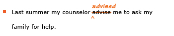 Example sentence with editing. Original sentence: Last summer my counselor advise me to ask my family for help. Revised sentence: Last summer my counselor advised me to ask my family for help. Explanation: The word 'advise' has been replaced by 'advised.'