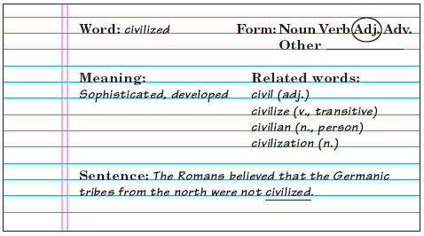 Figure. Sample vocabulary notebook entry. Image of an index card or notebook page filled out for one vocabulary word. Word: civilized. Form: Adjective. Meaning: sophisticated, developed. Related words: civil (adjective), civilize (verb, transitive), civilian (noun, person), civiliaztion (noun). Sentence: The Romans believed that the Germanic tribes from the north were not civilized.