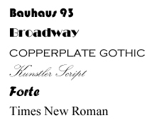 Image. Six different fonts: Bauhaus 93, Broadway, Copperplate Gothic, Kunstler Script, Forte, and Times New Roman. Possible adjectives for the fonts: Bauhaus rounded, heavy, perhaps with an art deco feel. Broadway thick and thin letters, commercial, especially related to theater. Copperplate all caps, old‐ fashioned, stately. Kunstler Script flowery, delicate, suitable for a wedding invitation, not particularly readable. Forte bold, slightly italic, heavy. Times New Roman clear, readable, standard.