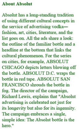 The text reads, About Absolut:  Absolut has a long-standing tradition of using different cultural concepts in the service of advertising vodka—fashion, art, cities, literature, and the list goes on. AU the ads share a look: the outline of the familiar bottle and a headline at the bottom that links the cultural phenomenon. For the series on cities, for example, ABSOLUT CHICAGO depicts letters blowing off the bottle. ABSOLUT D.C. wraps the bottle in red tape. ABSOLUT SAN FRANCISCO shrouds the bottle in fog. The director of the campaign. Richard Lewis, explains that ‘Absolut advertising is celebrated not just for its longevity but also for its ingenuity. The campaign embraces a single. simple idea: The Absolut bottle is the hero.’