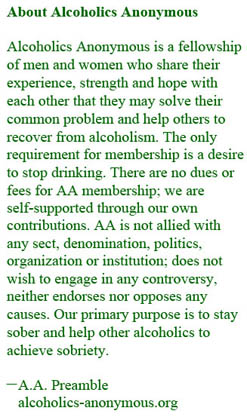 The text reads, “About Alcoholics Anonymous: Alcoholics Anonymous is a fellowship of men and women who share their experience, strength and hope with each other that they may solve their common problem and help others to recover from alcoholism. The only requirement for membership is a desire to stop drinking. There are no dues or fees for AA membership; we are self-supported through our own contributions. AA is not allied with any sect, denomination, politics, organization or institution; does not wish to engage in any controversy, neither endorses nor opposes any causes. Our primary purpose is to stay sober and help other alcoholics to achieve sobriety. Source is A.A. Preamble on the website for Alcoholics Anonymous.
