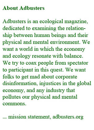 The text reads, About Adbusters  Adbusters is an ecological magazine, dedicated to examining the relation-ship between human beings and their physical and mental environment. We want a world in which the economy and ecology resonate with balance. We try to coax people from spectator to participant in this quest. We want folks to get mad about corporate disinformation, injustices in the global economy, and any industry that pollutes our physical and mental commons. Source is adbusters.org