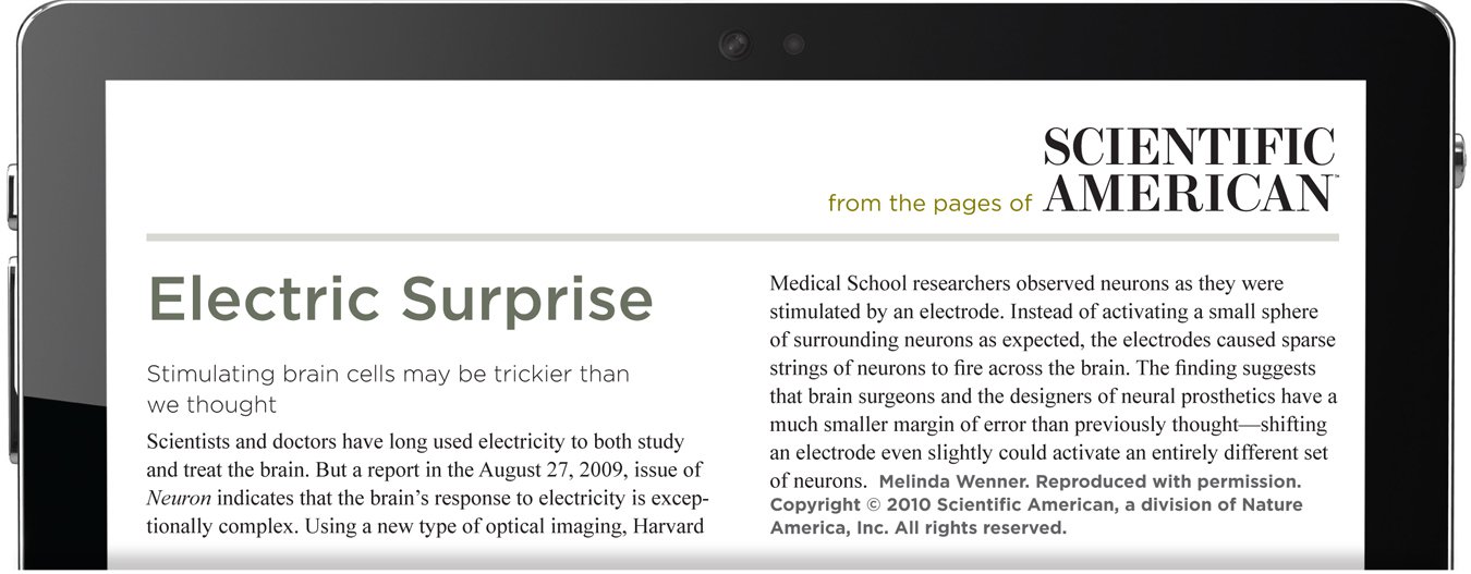 From the pages of Scientific American. Electric Surprise. Stimulating brain cells may be trickier than we thought. Scientists and doctors have long used electricity to both study and treat the brain. But a report in the August 27,2009, issue of Neuron indicates that the brain’s response to electricity is exceptionally complex. Using a new type of optical imaging, Harvard Medical School researchers observed neurons as they were stimulated by an electrode. Instead of activating a small sphere of surrounding neurons as expected, the electrodes caused sparse strings of neurons to fire across the brain. The finding suggests that brain surgeons and the designers of neural prosthetics have a much smaller margin of error than previously thought—shifting an electrode even slightly could activate an entirely different set of neurons. The author is Melinda Wenner. Reproduced with permission. Copyright 2010 Scientific American, a division of Nature America, Inc. All rights reserved.