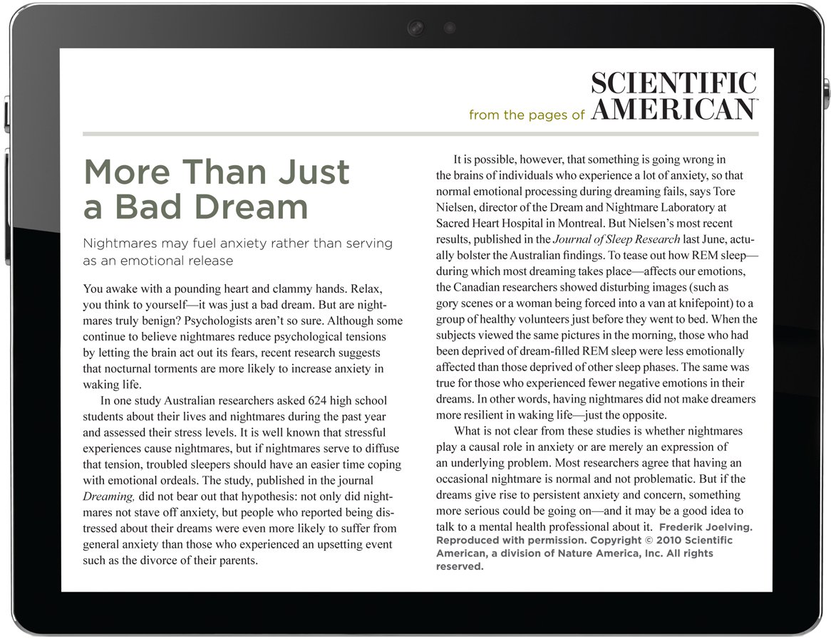 From the pages of Scientific American. More Than Just a Bad Dream. Nightmares may fuel anxiety rather than serving as an emotional release. You awake with a pounding heart and clammy hands. Relax, you think to yourself—it was just a bad dream. But are nightmares truly benign? Psychologists aren’t so sure. Athough some continue to believe nightmares reduce psychological tensions by letting the brain act out its fears, recent research suggests that nocturnal torments are more likely to increase anxiety in waking life. In one study Australian researchers asked 624 high school students about their lives and nightmares during the past year and assessed their stress levels. It is well known that stressful experiences cause nightmares, but if nightmares serve to diffuse that tension, troubled sleepers should have an easier time coping with emotional ordeals. The study, published in the journal Dreaming, did not bear out that hypothesis: not only did nightmares not stave off anxiety, but people who reported being distressed about their dreams were even more likely to suffer from general anxiety than those who experienced an upsetting event such as the divorce of their parents. It is possible, however, that something is going wrong in the brains of individuals who experience a lot of anxiety, so that normal emotional processing during dreaming fails, says Tore Nielsen, director of the Dream and Nightmare Laboratory at Sacred Heart Hospital in Montreal. But Nielsen’s most recent results, published in the Journal of Sleep Research last June, actually bolster the Australian findings. To tease out how REM sleep— during which most dreaming takes place—affects our emotions, the Canadian researchers showed disturbing images (such as gory scenes or a woman being forced into a van at knifepoint) to a group of healthy volunteers just before they went to bed. When the subjects viewed the same pictures in the morning, those who had been deprived of dream-filled REM sleep were less emotionally affected than those deprived of other sleep phases. The same was true for those who experienced fewer negative emotions in their dreams. In other words, having nightmares did not make dreamers more resilient in waking life—just the opposite. What is not clear from these studies is whether nightmares play a causal role in anxiety or are merely an expression of an underlying problem. Most researchers agree that having an occasional nightmare is normal and not problematic. But if the dreams give rise to persistent anxiety and concern, something more serious could be going on—and it may be a good idea to talk to a mental health professional about it. The author is Frederik Joelving. Reproduced with permission. Copyright 2010 Scientific American, a division of Nature America, Inc. All rights reserved.