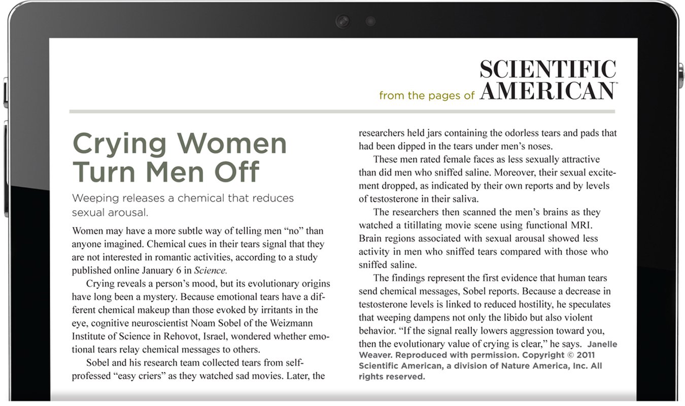 From the pages of Scientific American. Crying Women Turn Men Off. Weeping releases a chemical that reduces sexual arousal. Women may have a more subtle way of telling men “no” than anyone imagined. Chemical cues in their tears signal that they are not interested in romantic activities, according to a study published online January 6 in Science. Crying reveals a person’s mood, but its evolutionary origins have long been a mystery. Because emotional tears have a different chemical makeup than those evoked by irritants in the eye, cognitive neuroscientist Noam Sobel of the Weizmann Institute of Science in Rehovot, Israel, wondered whether emotional tears relay chemical messages to others. Sobel and his research team collected tears from self-professed “easy criers” as they watched sad movies. Later, the researchers held jars containing the odorless tears and pads that had been dipped in the tears under men’s noses. These men rated female faces as less sexually attractive than did men who sniffed saline. Moreover, their sexual excitement dropped, as indicated by their own reports and by levels of testosterone in their saliva. The researchers then scanned the men’s brains as they watched a titillating movie scene using functional MRI. Brain regions associated with sexual arousal showed less activity in men who sniffed tears compared with those who sniffed saline. The findings represent the first evidence that human tears send chemical messages, Sobel reports. Because a decrease in testosterone levels is linked to reduced hostility, he speculates that weeping dampens not only the libido but also violent behavior. “If the signal really lowers aggression toward you, then the evolutionary value of crying is clear,” he says. The author isJanelle Weaver. Reproduced with permission. Copyright 2011 Scientific American, a division of Nature America, Inc. All rights reserved.