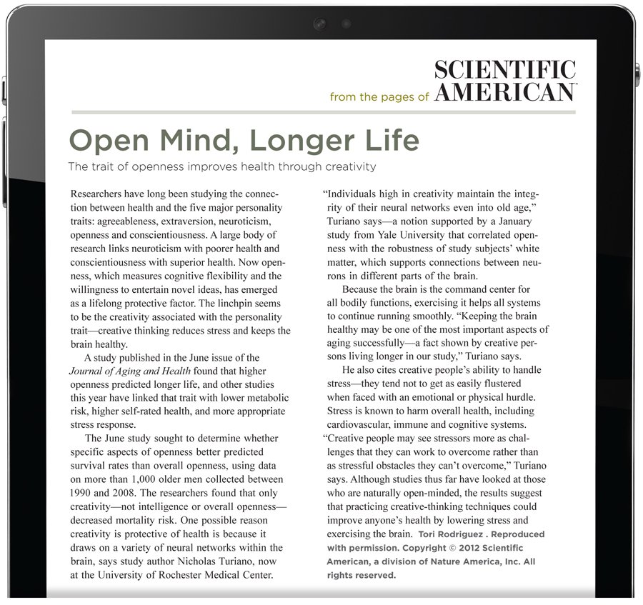 From the pages of Scientific American. Open Mind, Longer Life. The trait of openness improves health through creativity. Researchers have long been studying the connection between health and the five major personality traits: agreeableness, extraversion, neuroticism, openness and conscientiousness. A large body of research links neuroticism with poorer health and conscientiousness with superior health. Now openness, which measures cognitive flexibility and the willingness to entertain novel ideas, has emerged as a lifelong protective factor. The linchpin seems to be the creativity associated with the personality trait—creative thinking reduces stress and keeps the brain healthy. A study published in the June issue of the Journal of Aging and Health found that higher openness predicted longer life, and other studies this year have linked that trait with lower metabolic risk, higher self-rated health, and more appropriate stress response. The June study sought to determine whether specific aspects of openness better predicted survival rates than overall openness, using data on more than 1,000 older men collected between 1990 and 2008. The researchers found that only creativity—not intelligence or overall openness— decreased mortality risk. One possible reason creativity is protective of health is because it draws on a variety of neural networks within the brain, says study author Nicholas Turiano, now at the University of Rochester Medical Center. “Individuals high in creativity maintain the integrity of their neural networks even into old age,” Turiano says—a notion supported by a January study from Yale University that correlated openness with the robustness of study subjects’ white matter, which supports connections between neurons in different parts of the brain. Because the brain is the command center for all bodily functions, exercising it helps all systems to continue running smoothly. “Keeping the brain healthy may be one of the most important aspects of aging successfully—a fact shown by creative persons living longer in our study,” Turiano says. He also cites creative people’s ability to handle stress—they tend not to get as easily flustered when faced with an emotional or physical hurdle. Stress is known to harm overall health, including cardiovascular, immune and cognitive systems. “Creative people may see stressors more as challenges that they can work to overcome rather than as stressful obstacles they can’t overcome,” Turiano says. Although studies thus far have looked at those who are naturally open-minded, the results suggest that practicing creative-thinking techniques could improve anyone's health by lowering stress and exercising the brain. The author is Tori Rodriguez. Reproduced with permission. Copyright 2012 Scientific American, a division of Nature America, Inc. All rights reserved.